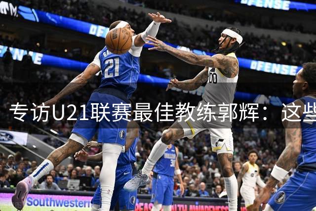 专访U21联赛最佳教练郭辉：这些球员是大连足球的希望