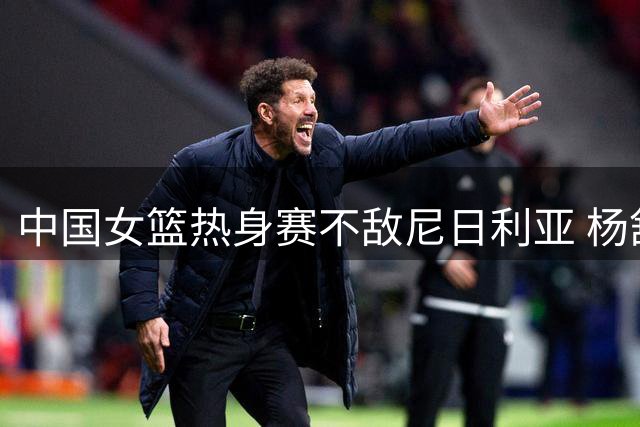 中国女篮热身赛不敌尼日利亚 杨舒予谈失利原因引关注