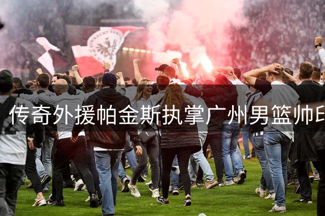 传奇外援帕金斯执掌广州男篮帅印 携NBA冠军教练嫡传理念强势回归