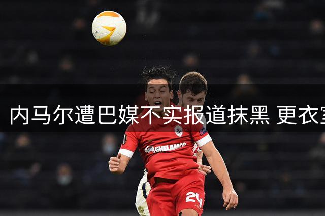 内马尔遭巴媒不实报道抹黑 更衣室风波真相大白引热议