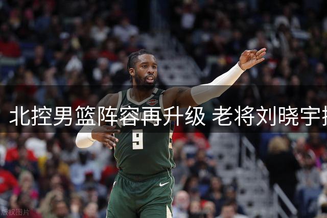 北控男篮阵容再升级 老将刘晓宇携赵嘉义加盟助力新赛季