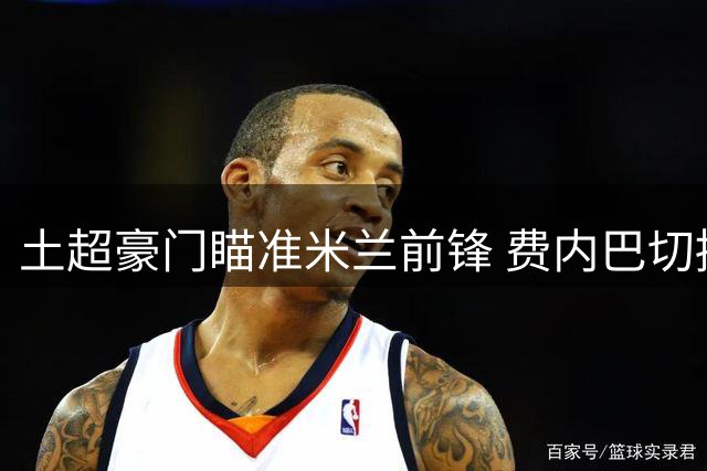 土超豪门瞄准米兰前锋 费内巴切拟租借+买断莱奥