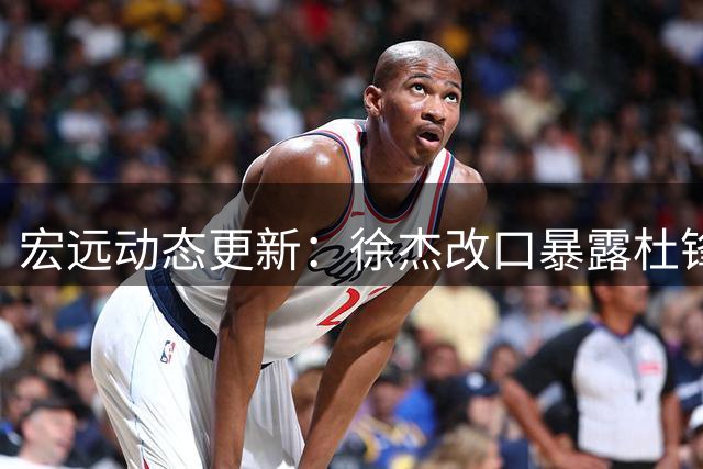 宏远动态更新：徐杰改口暴露杜锋去向 胡明轩紧急归队 陈海涛婉拒郭艾伦加盟