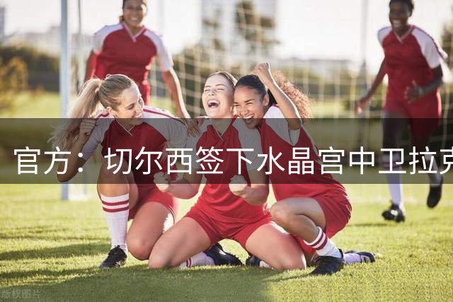 官方：切尔西签下水晶宫中卫拉克鲁瓦，转会费5200万英镑