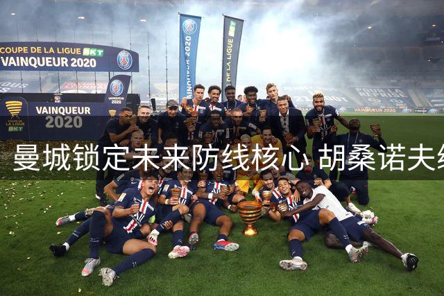 曼城锁定未来防线核心 胡桑诺夫续长约至2031年