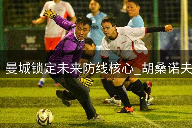 曼城锁定未来防线核心 胡桑诺夫续长约至2031年
