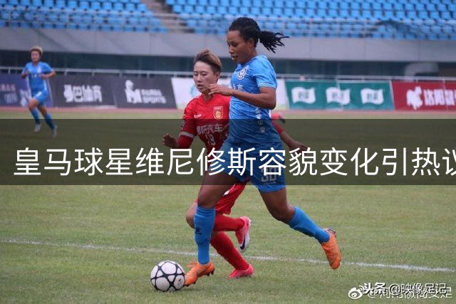 皇马球星维尼修斯容貌变化引热议 粉丝直呼认不出