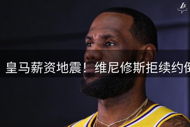 皇马薪资地震！维尼修斯拒续约倒计时 姆巴佩天价合同成导火索