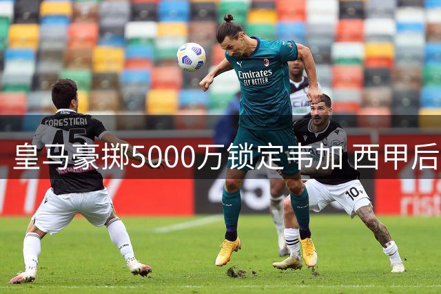 皇马豪掷5000万锁定韦加 西甲后防格局或将重塑