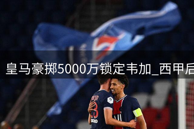 皇马豪掷5000万锁定韦加 西甲后防格局或将重塑