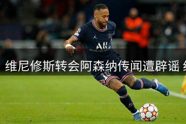 维尼修斯转会阿森纳传闻遭辟谣 经纪人否认达成任何协议