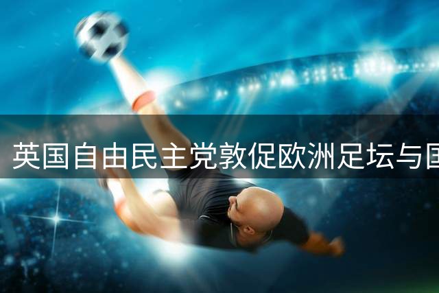 英国自由民主党敦促欧洲足坛与国际足联切割 呼吁建立全新管理机构