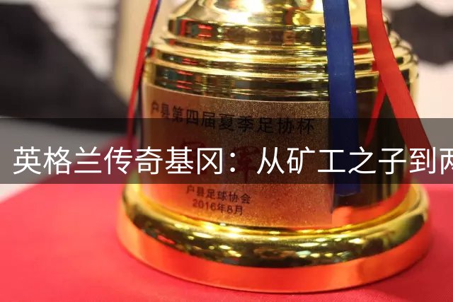 英格兰传奇基冈：从矿工之子到两夺金球奖的足球巨人