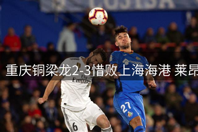重庆铜梁龙2-3惜败上海海港 莱昂纳多梅开二度导演逆转