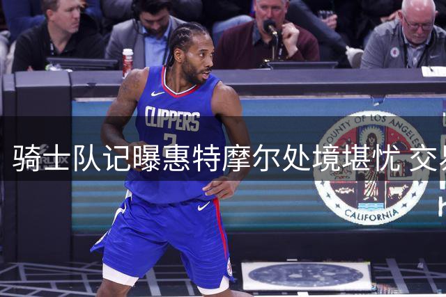 骑士队记曝惠特摩尔处境堪忧 交易离队可能性大增