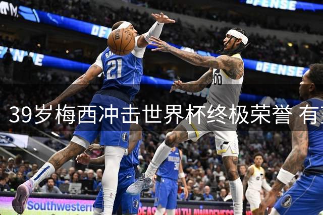 39岁梅西冲击世界杯终极荣誉 有望创下决赛两冠传奇纪录